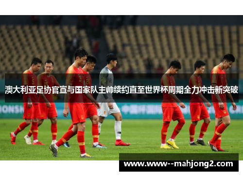 澳大利亚足协官宣与国家队主帅续约直至世界杯周期全力冲击新突破