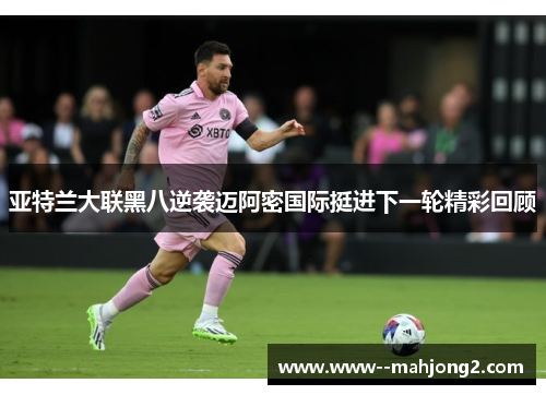 亚特兰大联黑八逆袭迈阿密国际挺进下一轮精彩回顾
