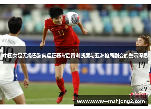 中国女足无缘巴黎奥运正赛背后青训断层与亚洲格局剧变的警示深思